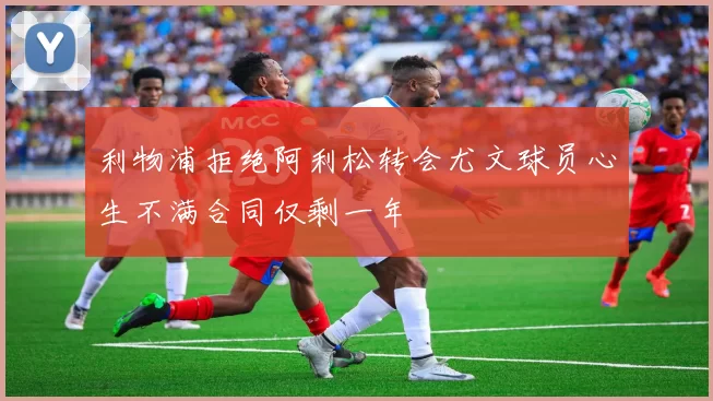 利物浦拒绝阿利松转会尤文球员心生不满合同仅剩一年