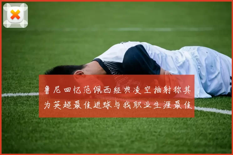 鲁尼回忆范佩西经典凌空抽射称其为英超最佳进球与我职业生涯最佳传球结合