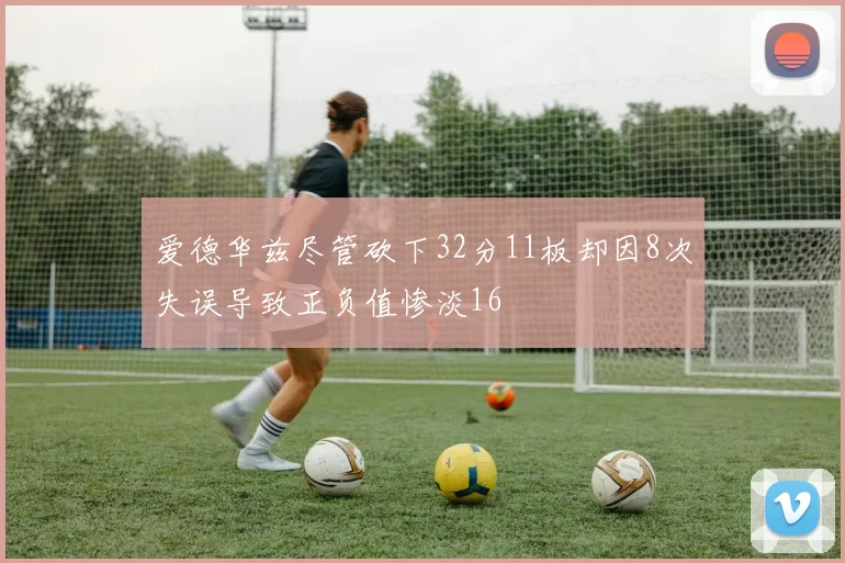 爱德华兹尽管砍下32分11板却因8次失误导致正负值惨淡16