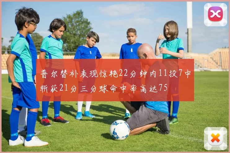 普尔替补表现惊艳22分钟内11投7中斩获21分三分球命中率高达75