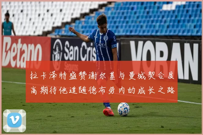 拉卡泽特盛赞谢尔基与曼城契合度高期待他追随德布劳内的成长之路
