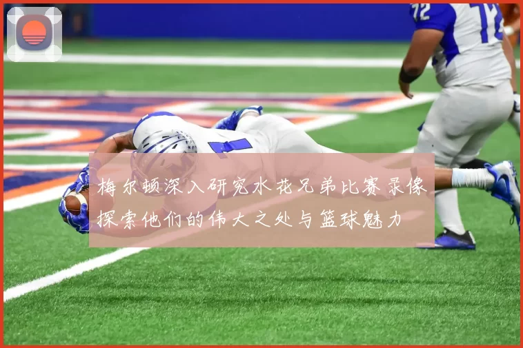梅尔顿深入研究水花兄弟比赛录像探索他们的伟大之处与篮球魅力