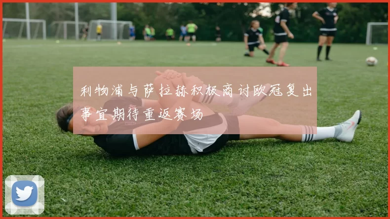 利物浦与萨拉赫积极商讨欧冠复出事宜期待重返赛场